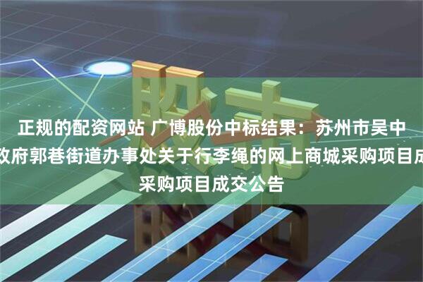 正规的配资网站 广博股份中标结果：苏州市吴中区人民政府郭巷街道办事处关于行李绳的网上商城采购项目成交公告
