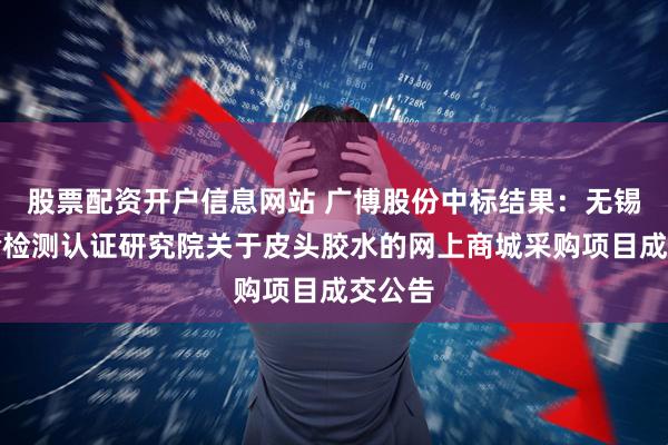 股票配资开户信息网站 广博股份中标结果：无锡市检验检测认证研究院关于皮头胶水的网上商城采购项目成交公告