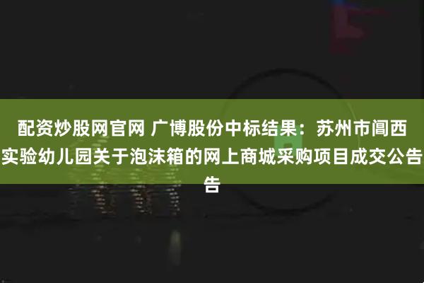 配资炒股网官网 广博股份中标结果：苏州市阊西实验幼儿园关于泡沫箱的网上商城采购项目成交公告