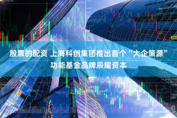 股票的配资 上海科创集团推出首个“大企策源”功能基金品牌辰耀资本