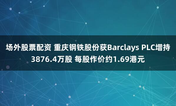 场外股票配资 重庆钢铁股份获Barclays PLC增持3876.4万股 每股作价约1.69港元