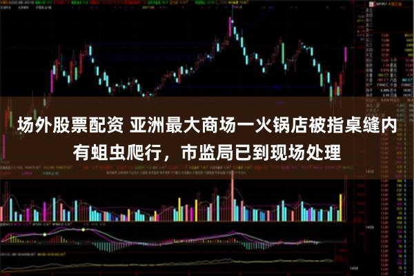 场外股票配资 亚洲最大商场一火锅店被指桌缝内有蛆虫爬行，市监局已到现场处理