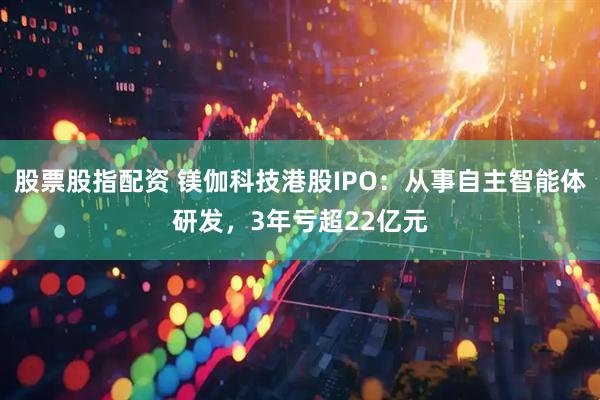 股票股指配资 镁伽科技港股IPO：从事自主智能体研发，3年亏超22亿元