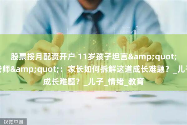 股票按月配资开户 11岁孩子坦言"不喜欢数学老师"：家长如何拆解这道成长难题？_儿子_情绪_教育