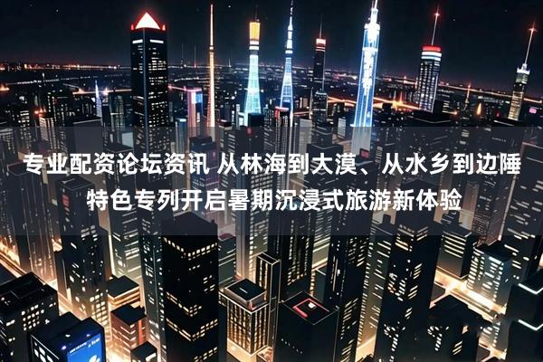 专业配资论坛资讯 从林海到大漠、从水乡到边陲 特色专列开启暑期沉浸式旅游新体验