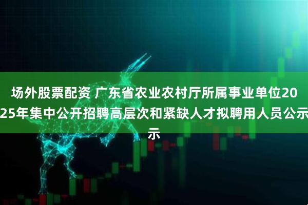 场外股票配资 广东省农业农村厅所属事业单位2025年集中公开招聘高层次和紧缺人才拟聘用人员公示