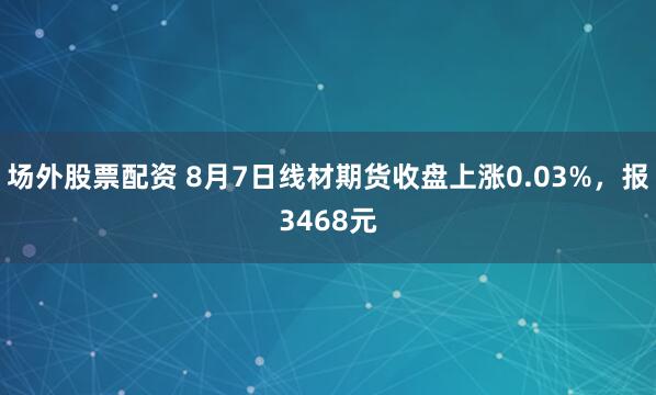场外股票配资 8月7日线材期货收盘上涨0.03%，报3468元