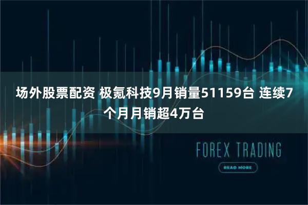 场外股票配资 极氪科技9月销量51159台 连续7个月月销超4万台