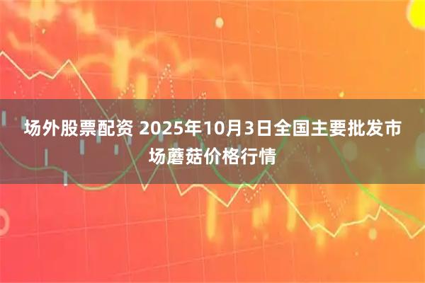 场外股票配资 2025年10月3日全国主要批发市场蘑菇价格行情