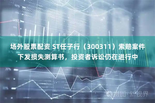 场外股票配资 ST任子行（300311）索赔案件下发损失测算书，投资者诉讼仍在进行中