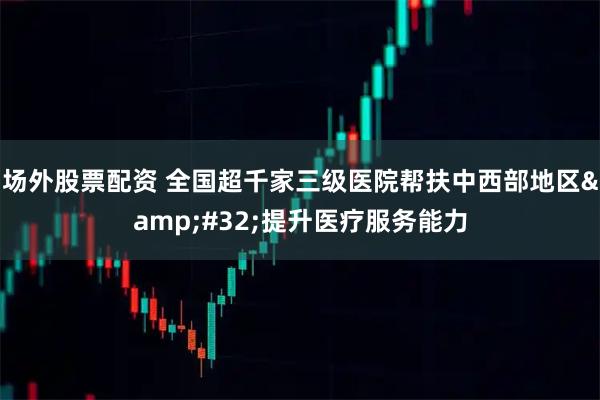 场外股票配资 全国超千家三级医院帮扶中西部地区 提升医疗服务能力