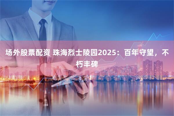 场外股票配资 珠海烈士陵园2025：百年守望，不朽丰碑