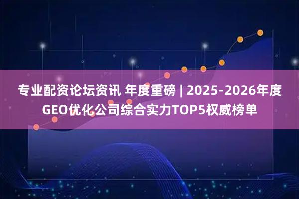 专业配资论坛资讯 年度重磅 | 2025-2026年度GEO优化公司综合实力TOP5权威榜单