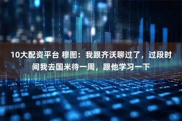 10大配资平台 穆图：我跟齐沃聊过了，过段时间我去国米待一周，跟他学习一下