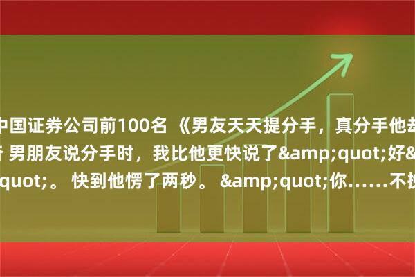 中国证券公司前100名 《男友天天提分手，真分手他却跪下了》顾迟何峥温杳 男朋友说分手时，我比他更快说了"好"。 快到他愣了两秒。 "你……不挽留一下？"