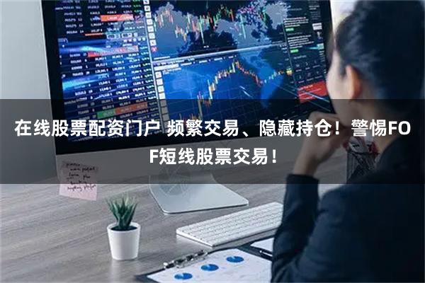 在线股票配资门户 频繁交易、隐藏持仓！警惕FOF短线股票交易！