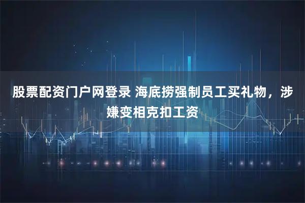 股票配资门户网登录 海底捞强制员工买礼物，涉嫌变相克扣工资