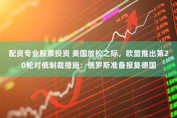配资专业股票投资 美国放松之际，欧盟推出第20轮对俄制裁措施：俄罗斯准备报复德国