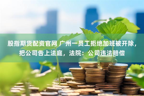 股指期货配资官网 广州一员工拒绝加班被开除，把公司告上法庭，法院：公司违法赔偿