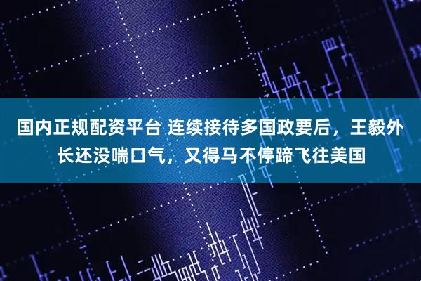 国内正规配资平台 连续接待多国政要后，王毅外长还没喘口气，又得马不停蹄飞往美国
