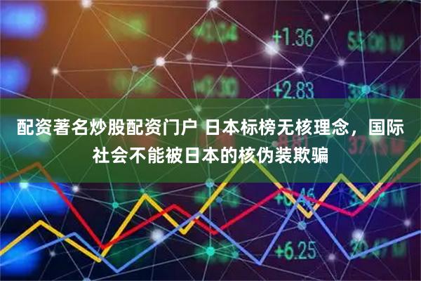 配资著名炒股配资门户 日本标榜无核理念，国际社会不能被日本的核伪装欺骗