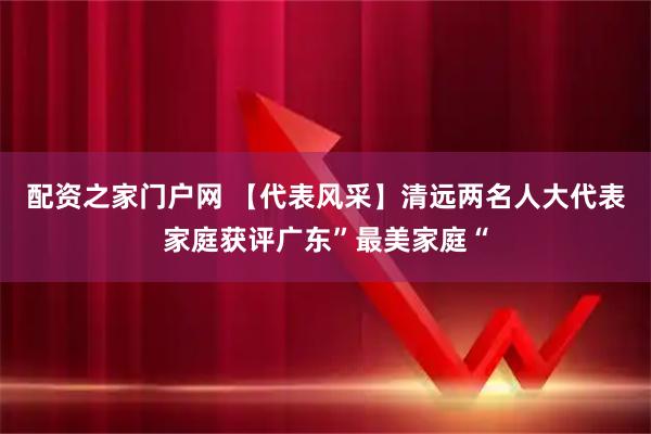 配资之家门户网 【代表风采】清远两名人大代表家庭获评广东”最美家庭“